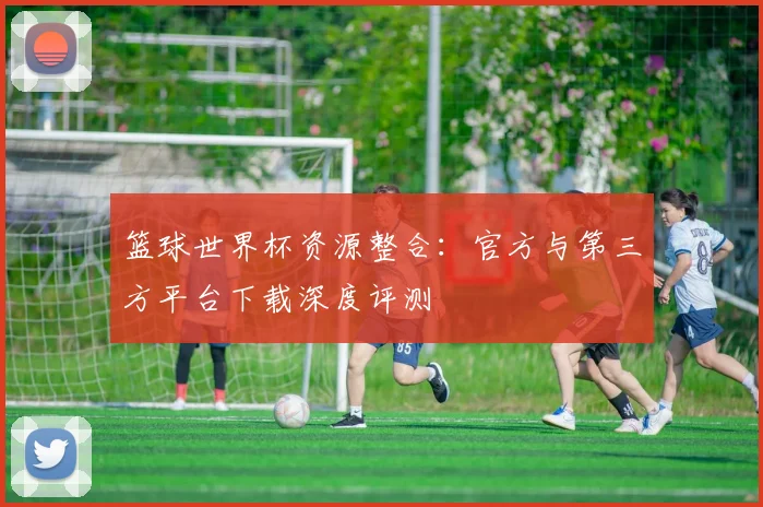 篮球世界杯资源整合:官方与第三方平台下载深度评测