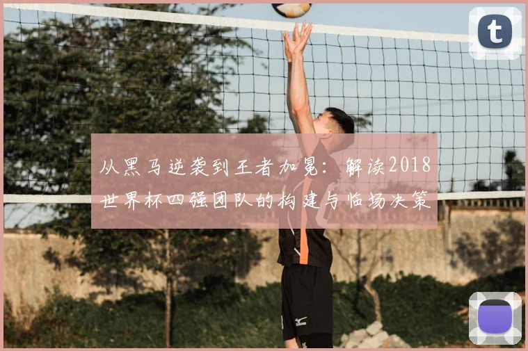 从黑马逆袭到王者加冕：解读2018世界杯四强团队的构建与临场决策