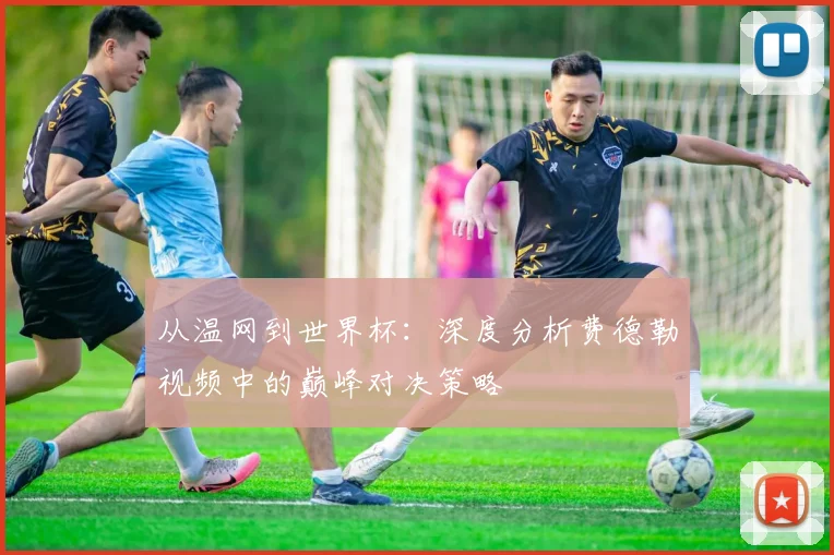 从温网到世界杯:深度分析费德勒视频中的巅峰对决策略