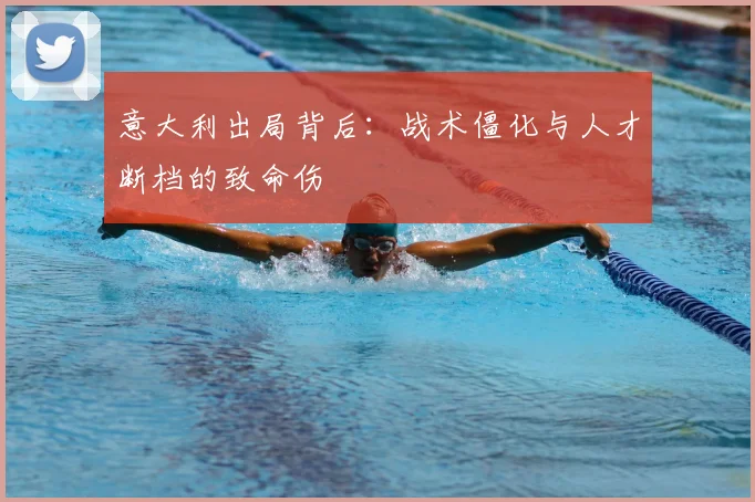 意大利出局背后：战术僵化与人才断档的致命伤