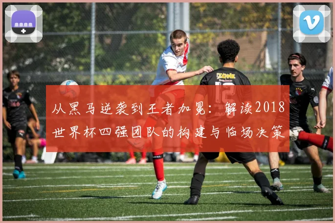 从黑马逆袭到王者加冕：解读2018世界杯四强团队的构建与临场决策