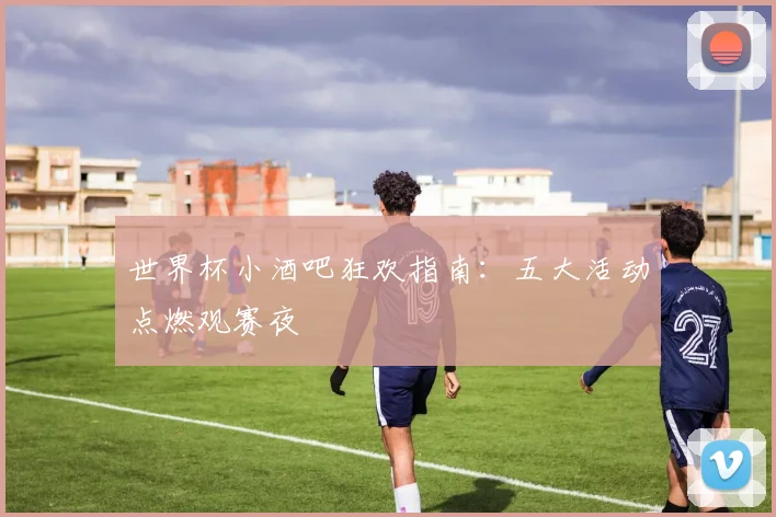 世界杯小酒吧狂欢指南:五大活动点燃观赛夜