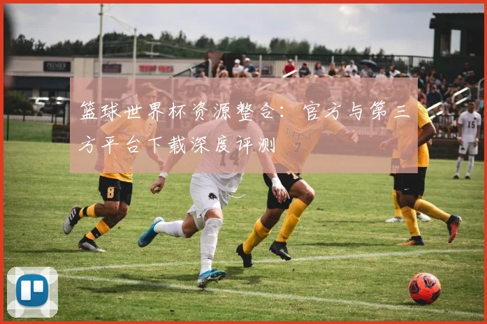 篮球世界杯资源整合:官方与第三方平台下载深度评测