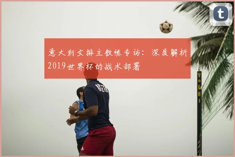 意大利女排主教练专访：深度解析2019世界杯的战术部署