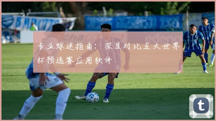 专业球迷指南：深度对比五大世界杯预选赛应用软件